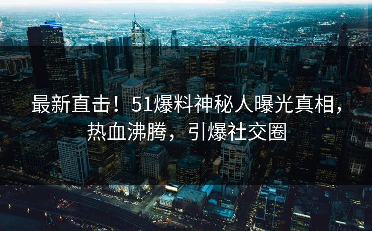 最新直击！51爆料神秘人曝光真相，热血沸腾，引爆社交圈