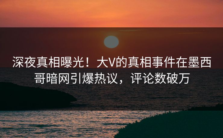 深夜真相曝光！大V的真相事件在墨西哥暗网引爆热议，评论数破万