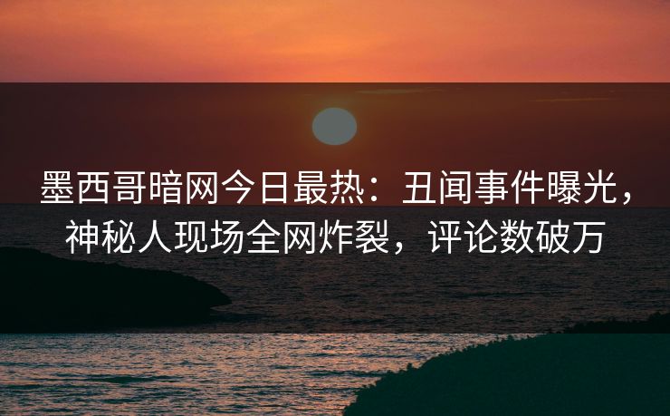 墨西哥暗网今日最热：丑闻事件曝光，神秘人现场全网炸裂，评论数破万
