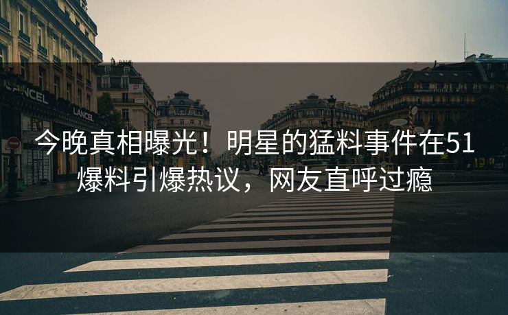 今晚真相曝光！明星的猛料事件在51爆料引爆热议，网友直呼过瘾