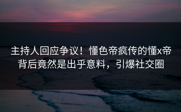 主持人回应争议！懂色帝疯传的懂x帝背后竟然是出乎意料，引爆社交圈