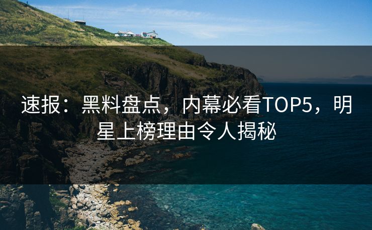 速报：黑料盘点，内幕必看TOP5，明星上榜理由令人揭秘