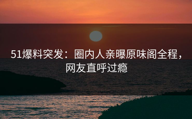 51爆料突发：圈内人亲曝原味阁全程，网友直呼过瘾