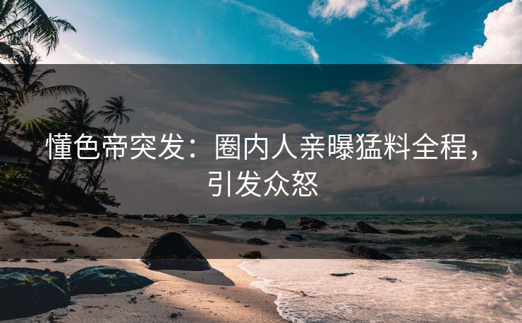 懂色帝突发：圈内人亲曝猛料全程，引发众怒