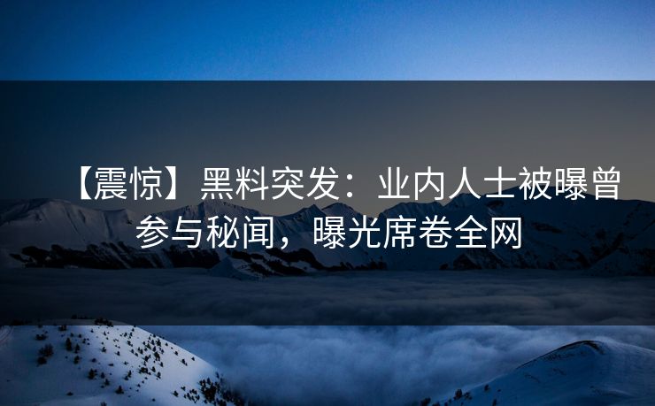 【震惊】黑料突发：业内人士被曝曾参与秘闻，曝光席卷全网