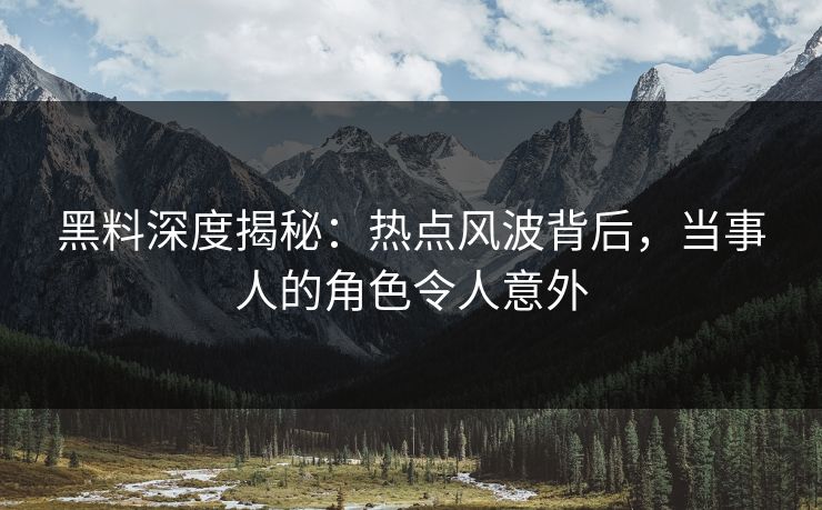 黑料深度揭秘：热点风波背后，当事人的角色令人意外