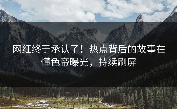网红终于承认了！热点背后的故事在懂色帝曝光，持续刷屏