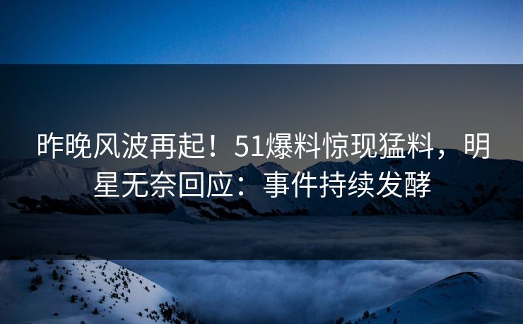 昨晚风波再起！51爆料惊现猛料，明星无奈回应：事件持续发酵