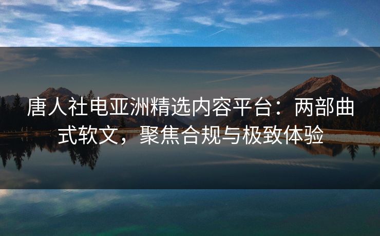 唐人社电亚洲精选内容平台：两部曲式软文，聚焦合规与极致体验