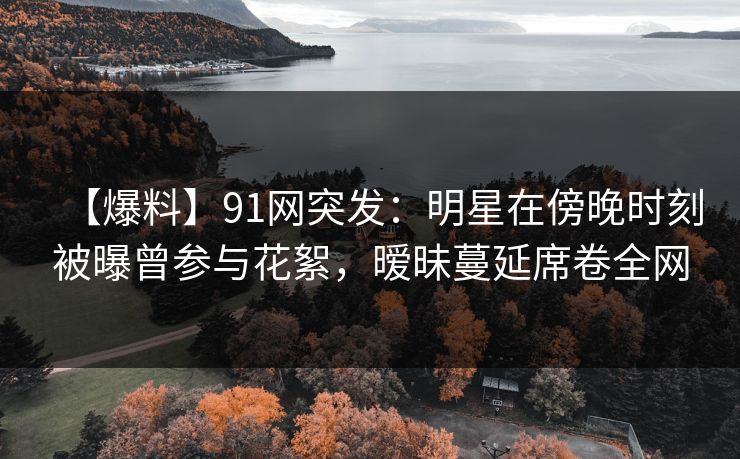 【爆料】91网突发：明星在傍晚时刻被曝曾参与花絮，暧昧蔓延席卷全网