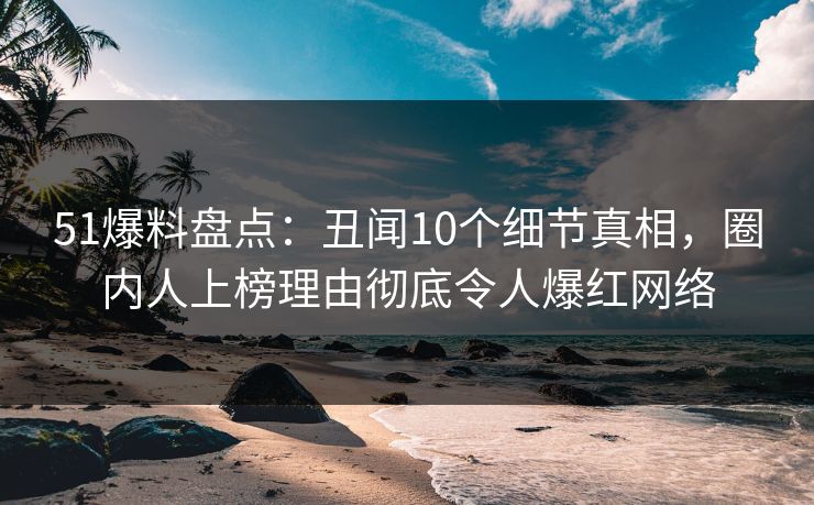51爆料盘点：丑闻10个细节真相，圈内人上榜理由彻底令人爆红网络