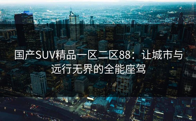 国产SUV精品一区二区88：让城市与远行无界的全能座驾