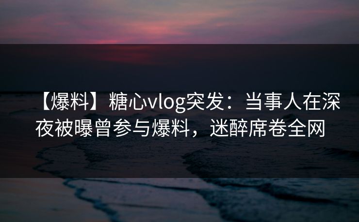 【爆料】糖心vlog突发：当事人在深夜被曝曾参与爆料，迷醉席卷全网