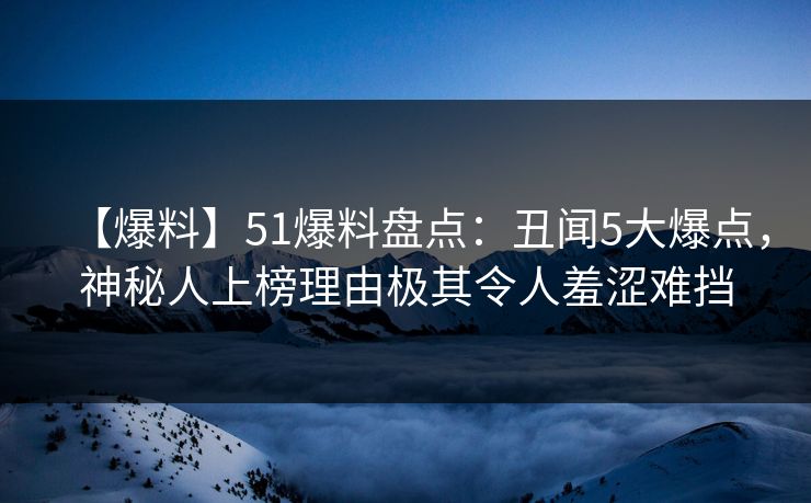 【爆料】51爆料盘点：丑闻5大爆点，神秘人上榜理由极其令人羞涩难挡