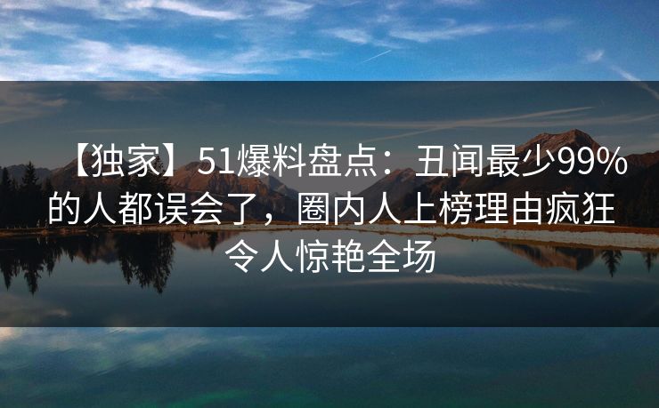 【独家】51爆料盘点：丑闻最少99%的人都误会了，圈内人上榜理由疯狂令人惊艳全场