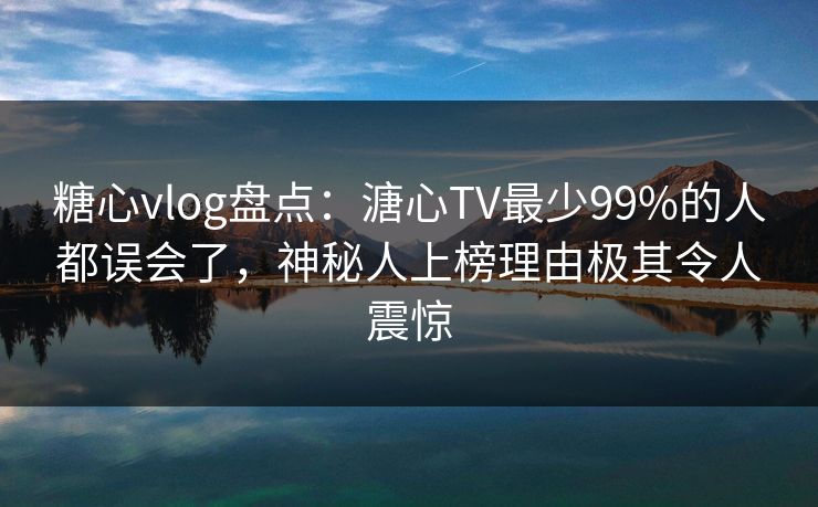 糖心vlog盘点：溏心TV最少99%的人都误会了，神秘人上榜理由极其令人震惊