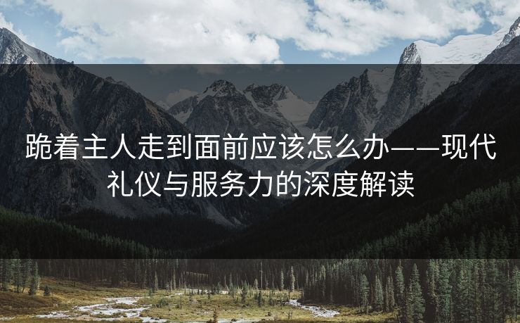 跪着主人走到面前应该怎么办——现代礼仪与服务力的深度解读