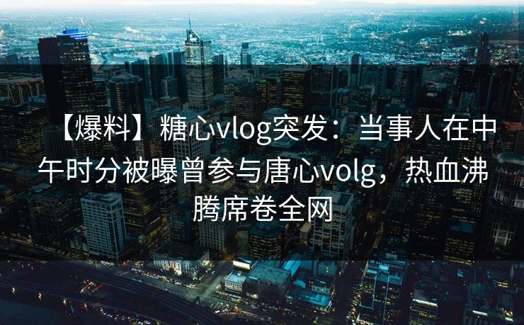 【爆料】糖心vlog突发：当事人在中午时分被曝曾参与唐心volg，热血沸腾席卷全网