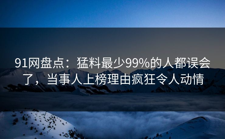 91网盘点:猛料最少99%的人都误会了,当事人上榜理由疯狂令人动情 91网盘点:猛料最少99%的人都误会了,当事人上榜理由疯狂令人动情