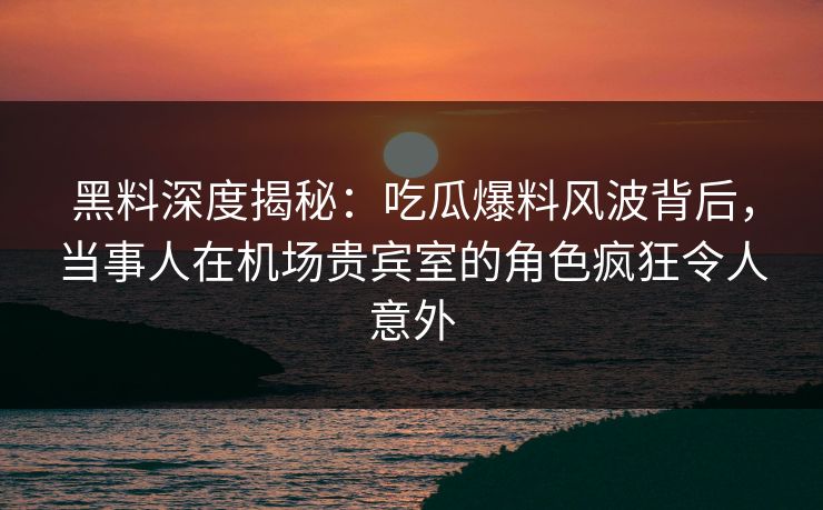 黑料深度揭秘:吃瓜爆料风波背后,当事人在机场贵宾室的角色疯狂令人意外 黑料深度揭秘:吃瓜爆料风波背后,当事人在机场贵宾室的角色疯狂令人意外