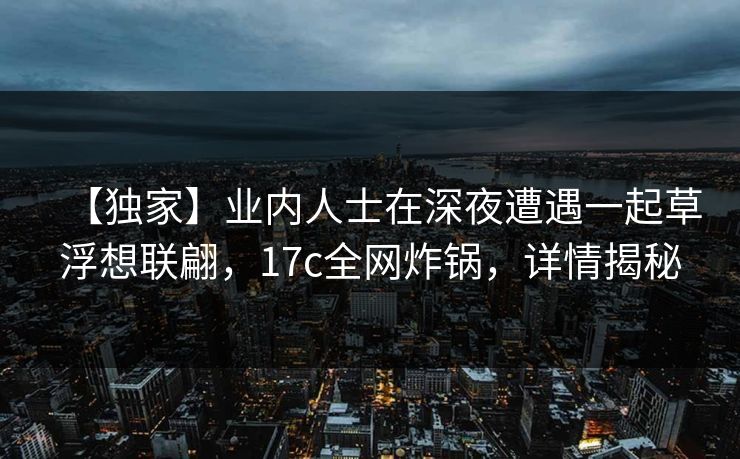 【独家】业内人士在深夜遭遇一起草浮想联翩，17c全网炸锅，详情揭秘
