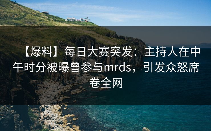 【爆料】每日大赛突发：主持人在中午时分被曝曾参与mrds，引发众怒席卷全网