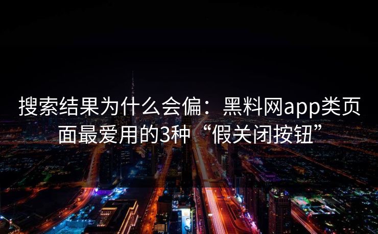 搜索结果为什么会偏：黑料网app类页面最爱用的3种“假关闭按钮”