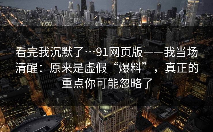 看完我沉默了…91网页版——我当场清醒：原来是虚假“爆料”，真正的重点你可能忽略了