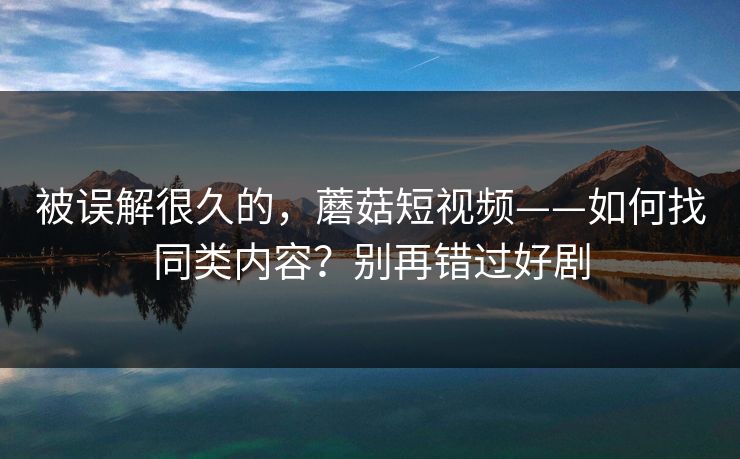 被误解很久的，蘑菇短视频——如何找同类内容？别再错过好剧