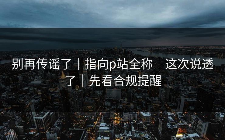 别再传谣了｜指向p站全称｜这次说透了｜先看合规提醒
