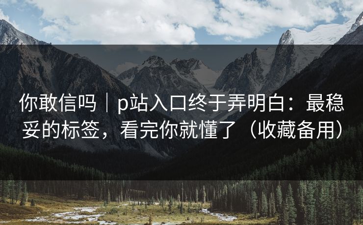 你敢信吗|p站入口终于弄明白:最稳妥的标签,看完你就懂了(收藏备用) 你敢信吗|p站入口终于弄明白:最稳妥的标签,看完你就懂了(收藏备用)