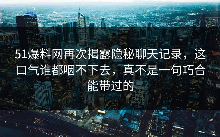 51爆料网再次揭露隐秘聊天记录，这口气谁都咽不下去，真不是一句巧合能带过的